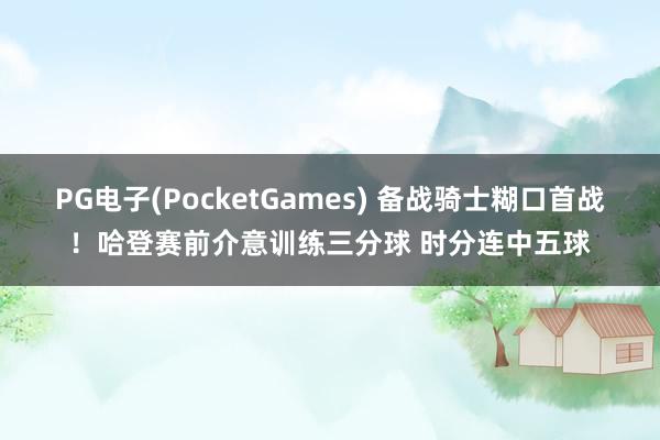 PG电子(PocketGames) 备战骑士糊口首战！哈登赛前介意训练三分球 时分连中五球