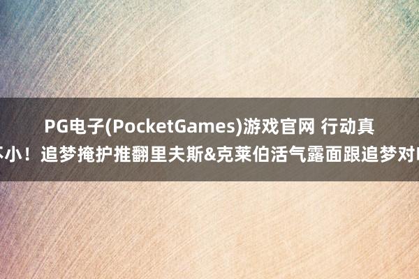 PG电子(PocketGames)游戏官网 行动真不小！追梦掩护推翻里夫斯&克莱伯活气露面跟追梦对喷