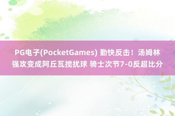 PG电子(PocketGames) 勤快反击！汤姆林强攻变成阿丘瓦搅扰球 骑士次节7-0反超比分