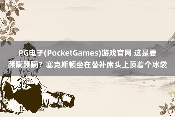 PG电子(PocketGames)游戏官网 这是要蹂躏蹂躏？塞克斯顿坐在替补席头上顶着个冰袋