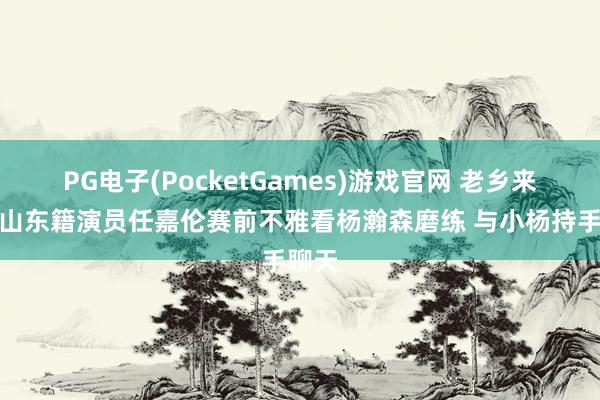 PG电子(PocketGames)游戏官网 老乡来了！山东籍演员任嘉伦赛前不雅看杨瀚森磨练 与小杨持手聊天