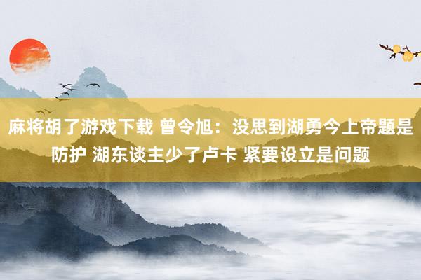 麻将胡了游戏下载 曾令旭：没思到湖勇今上帝题是防护 湖东谈主少了卢卡 紧要设立是问题