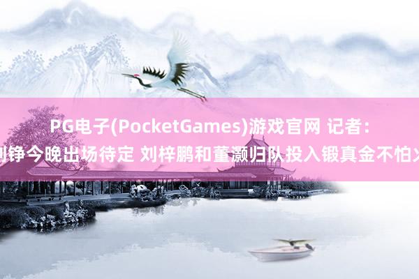 PG电子(PocketGames)游戏官网 记者：刘铮今晚出场待定 刘梓鹏和董灏归队投入锻真金不怕火