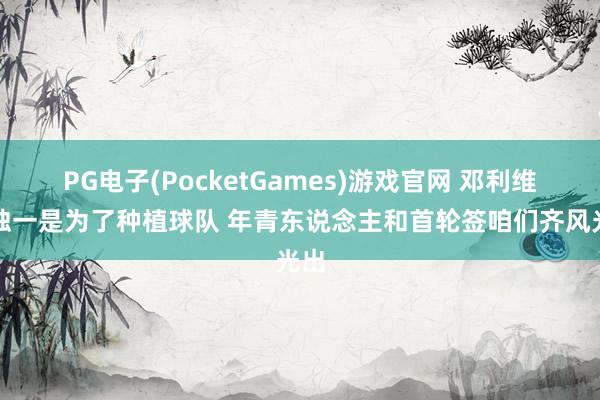 PG电子(PocketGames)游戏官网 邓利维：独一是为了种植球队 年青东说念主和首轮签咱们齐风光出