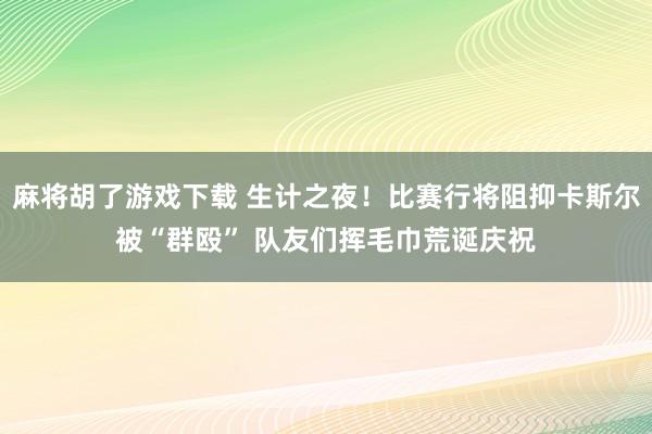 麻将胡了游戏下载 生计之夜！比赛行将阻抑卡斯尔被“群殴” 队友们挥毛巾荒诞庆祝