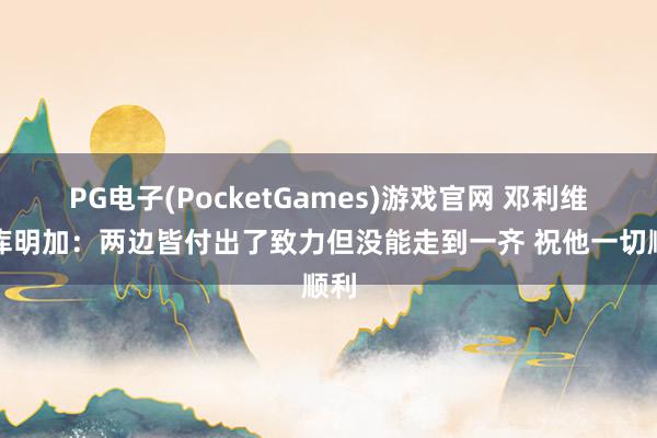 PG电子(PocketGames)游戏官网 邓利维道库明加：两边皆付出了致力但没能走到一齐 祝他一切顺利