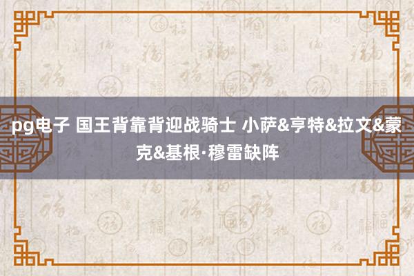 pg电子 国王背靠背迎战骑士 小萨&亨特&拉文&蒙克&基根·穆雷缺阵