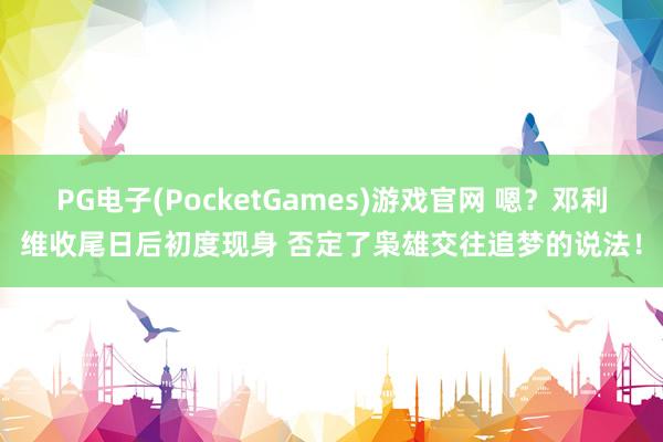 PG电子(PocketGames)游戏官网 嗯？邓利维收尾日后初度现身 否定了枭雄交往追梦的说法！