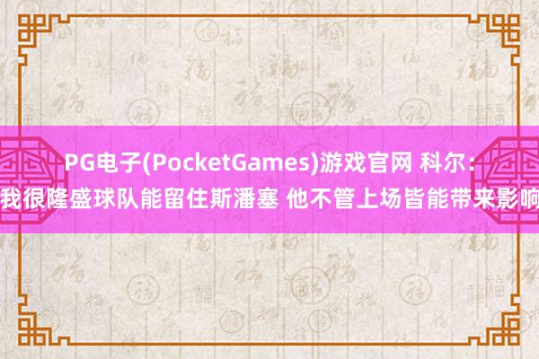 PG电子(PocketGames)游戏官网 科尔：我很隆盛球队能留住斯潘塞 他不管上场皆能带来影响