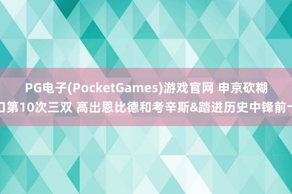 PG电子(PocketGames)游戏官网 申京砍糊口第10次三双 高出恩比德和考辛斯&踏进历史中锋前十