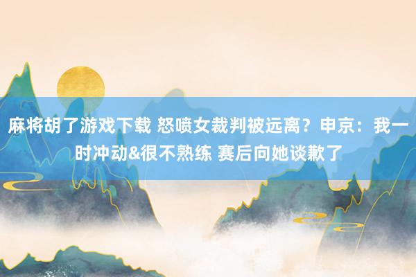 麻将胡了游戏下载 怒喷女裁判被远离？申京：我一时冲动&很不熟练 赛后向她谈歉了