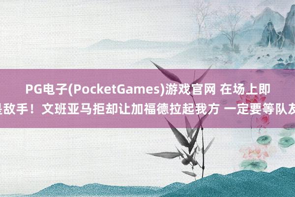 PG电子(PocketGames)游戏官网 在场上即是敌手！文班亚马拒却让加福德拉起我方 一定要等队友！
