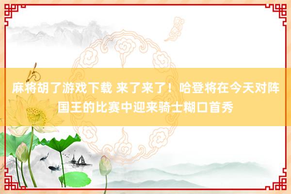 麻将胡了游戏下载 来了来了！哈登将在今天对阵国王的比赛中迎来骑士糊口首秀