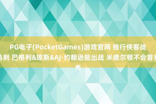 PG电子(PocketGames)游戏官网 独行侠客战马刺 巴格利&琼斯&AJ·约翰逊能出战 米德尔顿不会首秀