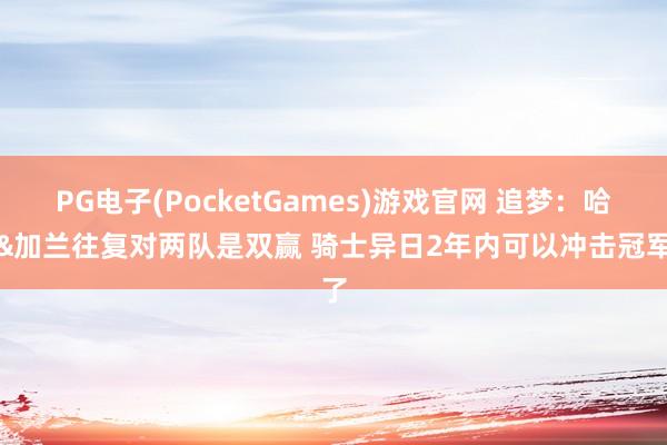 PG电子(PocketGames)游戏官网 追梦：哈登&加兰往复对两队是双赢 骑士异日2年内可以冲击冠军了