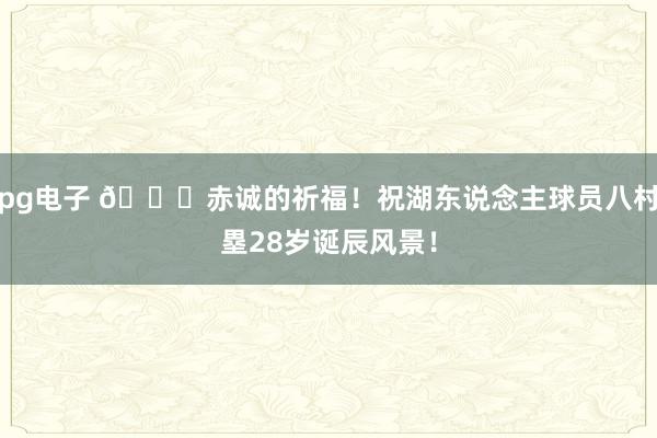pg电子 🎂赤诚的祈福！祝湖东说念主球员八村塁28岁诞辰风景！