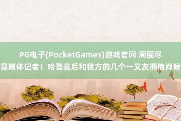 PG电子(PocketGames)游戏官网 周围尽是媒体记者！哈登赛后和我方的几个一又友拥抱问候
