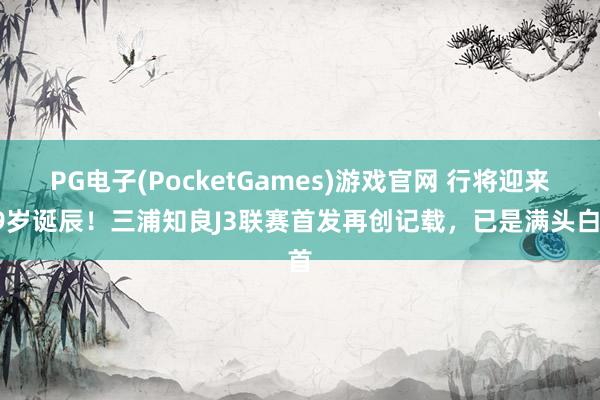 PG电子(PocketGames)游戏官网 行将迎来59岁诞辰！三浦知良J3联赛首发再创记载，已是满头白首