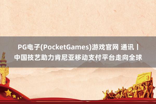 PG电子(PocketGames)游戏官网 通讯丨中国技艺助力肯尼亚移动支付平台走向全球