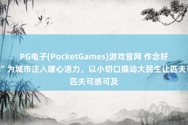 PG电子(PocketGames)游戏官网 作念好“加减法”为城市注入暖心活力，以小切口撬动大民生让匹夫可感可及