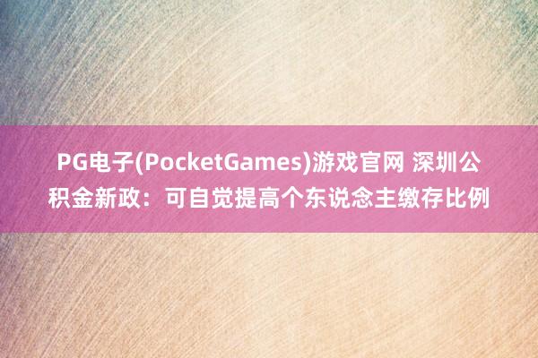 PG电子(PocketGames)游戏官网 深圳公积金新政：可自觉提高个东说念主缴存比例
