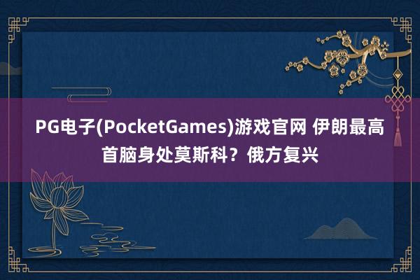 PG电子(PocketGames)游戏官网 伊朗最高首脑身处莫斯科？俄方复兴