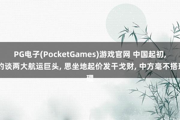 PG电子(PocketGames)游戏官网 中国起初, 约谈两大航运巨头, 思坐地起价发干戈财, 中方毫不搭理