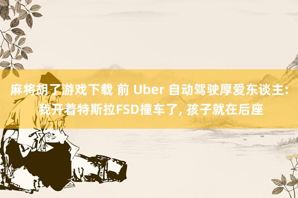 麻将胡了游戏下载 前 Uber 自动驾驶厚爱东谈主: 我开着特斯拉FSD撞车了, 孩子就在后座