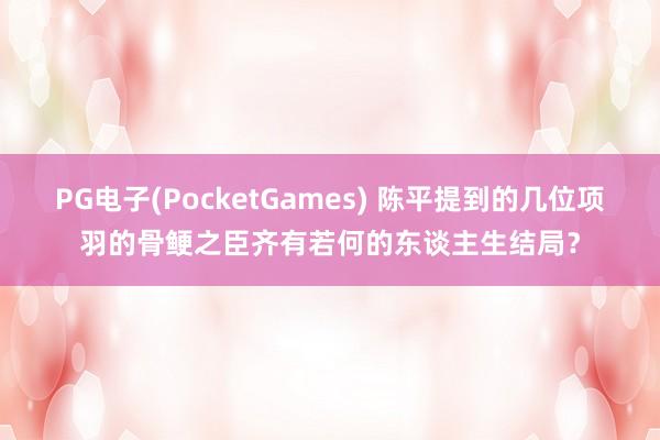 PG电子(PocketGames) 陈平提到的几位项羽的骨鲠之臣齐有若何的东谈主生结局？