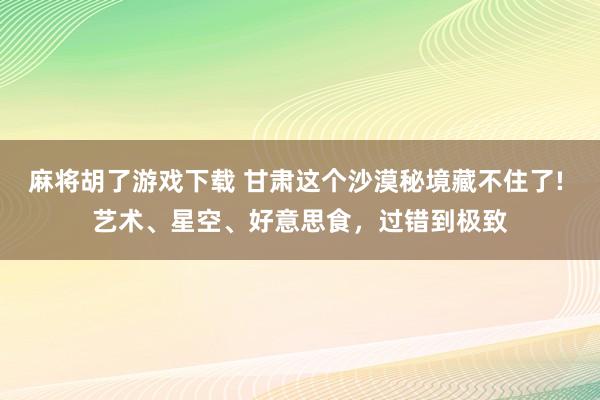 麻将胡了游戏下载 甘肃这个沙漠秘境藏不住了! 艺术、星空、好意思食，过错到极致