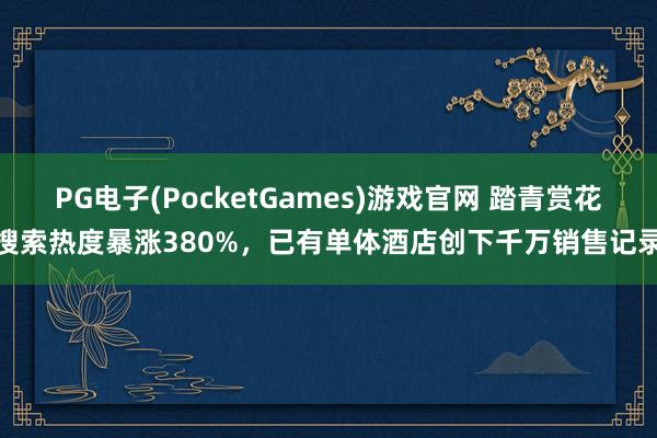 PG电子(PocketGames)游戏官网 踏青赏花搜索热度暴涨380%，已有单体酒店创下千万销售记录