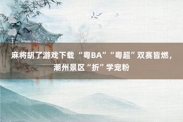 麻将胡了游戏下载 “粤BA”“粤超”双赛皆燃，潮州景区“折”学宠粉