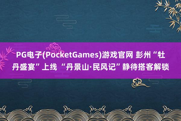 PG电子(PocketGames)游戏官网 彭州“牡丹盛宴”上线 “丹景山·民风记”静待搭客解锁