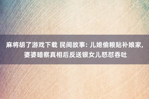 麻将胡了游戏下载 民间故事: 儿媳偷粮贴补娘家, 婆婆暗察真相后反送银女儿怒怼吞吐