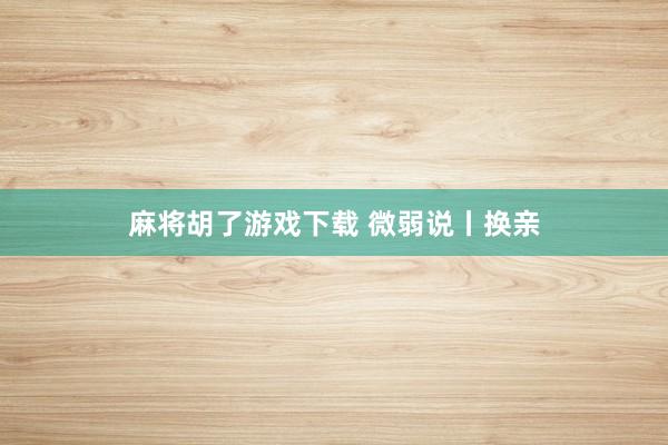 麻将胡了游戏下载 微弱说丨换亲