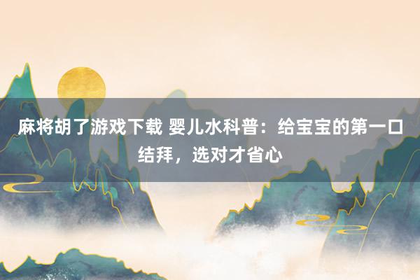 麻将胡了游戏下载 婴儿水科普：给宝宝的第一口结拜，选对才省心
