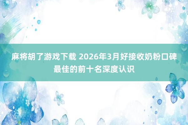 麻将胡了游戏下载 2026年3月好接收奶粉口碑最佳的前十名深度认识