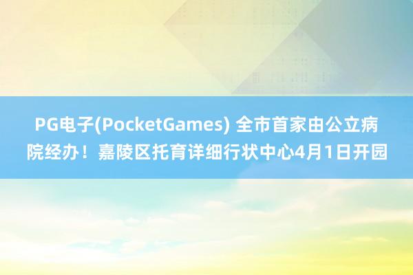 PG电子(PocketGames) 全市首家由公立病院经办！嘉陵区托育详细行状中心4月1日开园