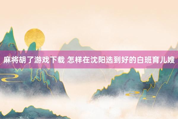 麻将胡了游戏下载 怎样在沈阳选到好的白班育儿嫂
