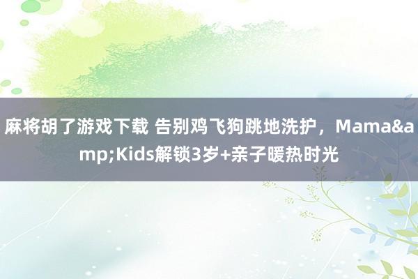 麻将胡了游戏下载 告别鸡飞狗跳地洗护，Mama&Kids解锁3岁+亲子暖热时光