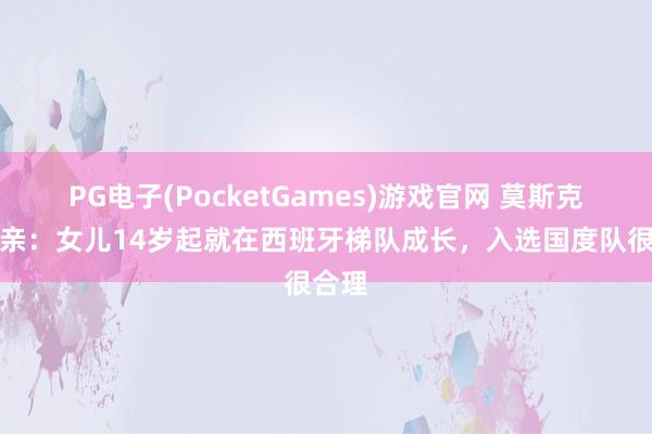 PG电子(PocketGames)游戏官网 莫斯克拉父亲：女儿14岁起就在西班牙梯队成长，入选国度队很合理