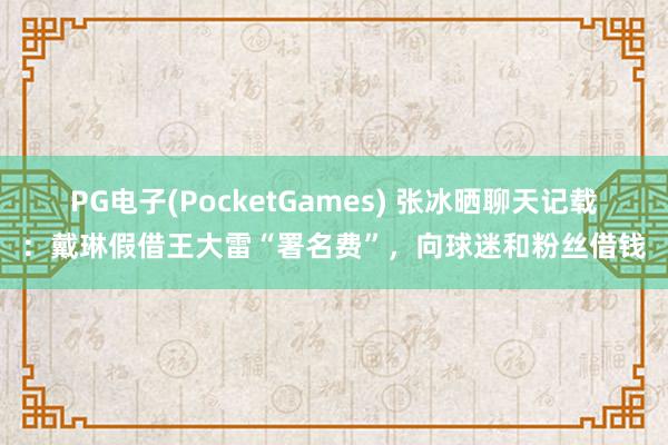 PG电子(PocketGames) 张冰晒聊天记载：戴琳假借王大雷“署名费”，向球迷和粉丝借钱
