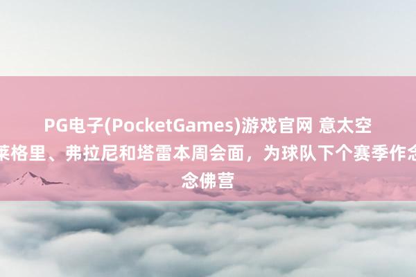 PG电子(PocketGames)游戏官网 意太空：阿莱格里、弗拉尼和塔雷本周会面，为球队下个赛季作念佛营