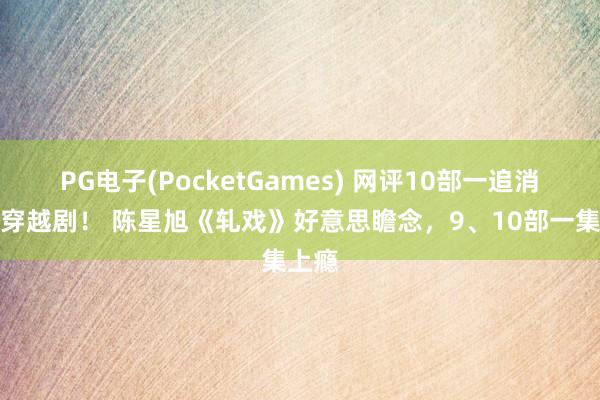 PG电子(PocketGames) 网评10部一追消一火穿越剧！ 陈星旭《轧戏》好意思瞻念，9、10部一集上瘾