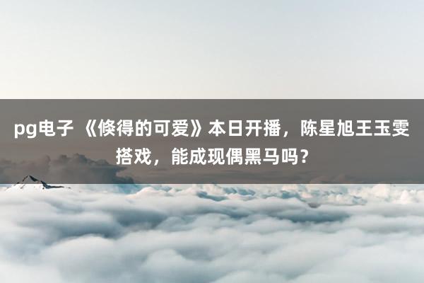 pg电子 《倏得的可爱》本日开播，陈星旭王玉雯搭戏，能成现偶黑马吗？