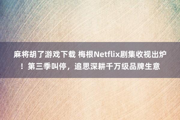 麻将胡了游戏下载 梅根Netflix剧集收视出炉！第三季叫停，追思深耕千万级品牌生意