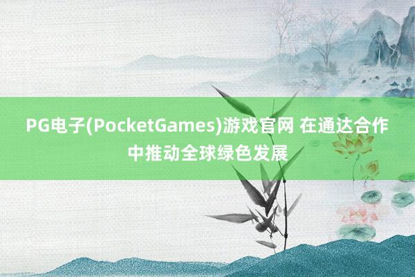 PG电子(PocketGames)游戏官网 在通达合作中推动全球绿色发展