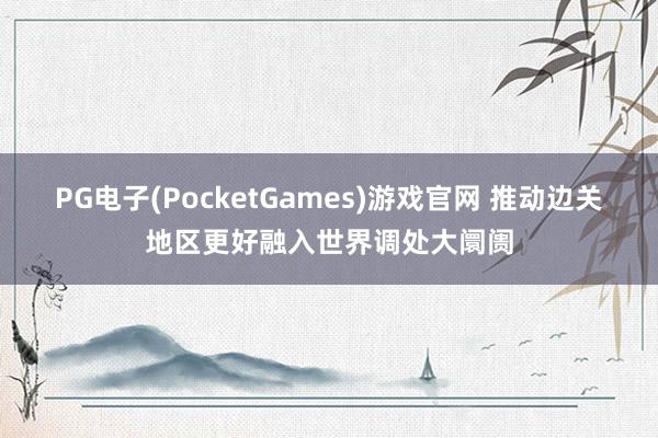 PG电子(PocketGames)游戏官网 推动边关地区更好融入世界调处大阛阓