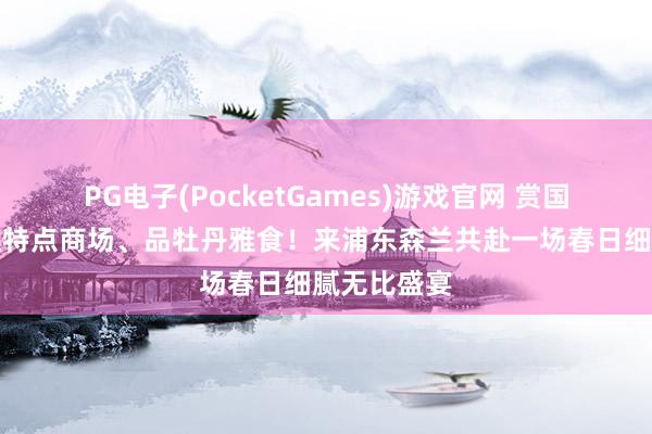 PG电子(PocketGames)游戏官网 赏国色牡丹、逛特点商场、品牡丹雅食！来浦东森兰共赴一场春日细腻无比盛宴