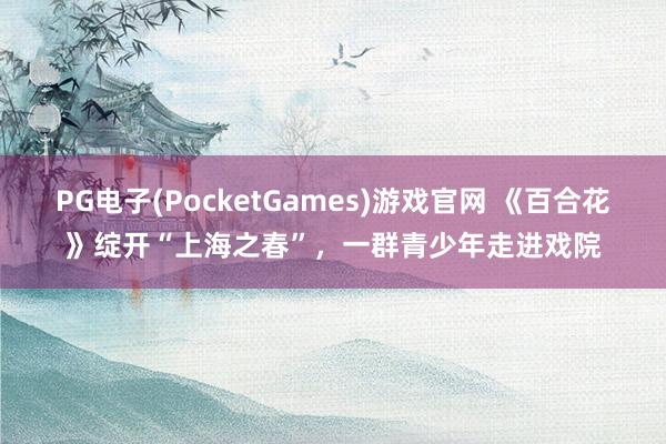 PG电子(PocketGames)游戏官网 《百合花》绽开“上海之春”，一群青少年走进戏院
